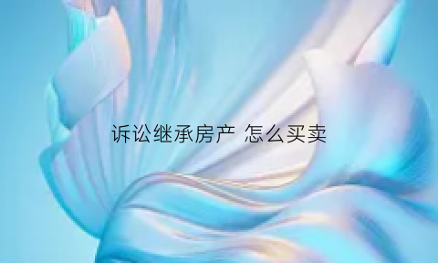 诉讼继承房产怎么买卖(诉讼继承房产多长时间)